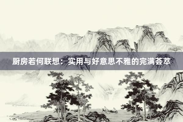 厨房若何联想：实用与好意思不雅的完满荟萃