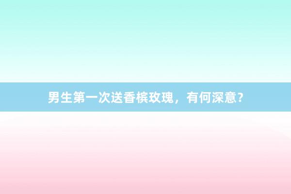 男生第一次送香槟玫瑰，有何深意？