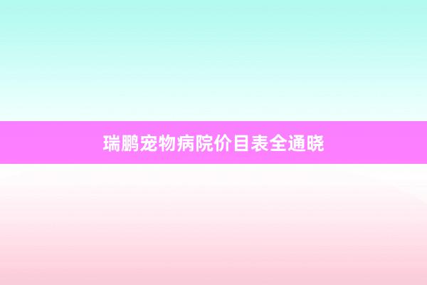 瑞鹏宠物病院价目表全通晓